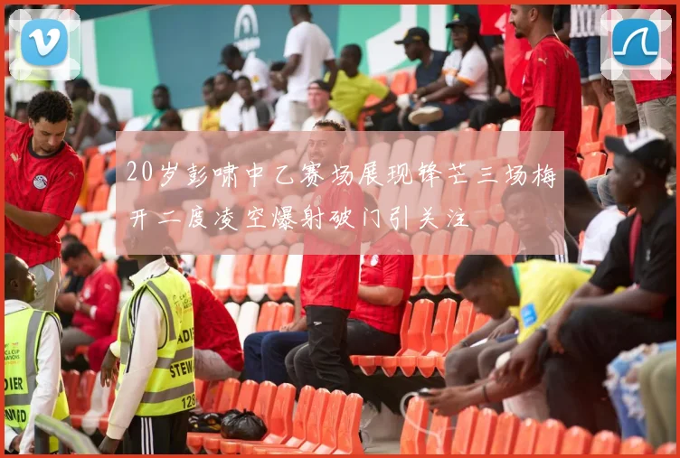 20岁彭啸中乙赛场展现锋芒三场梅开二度凌空爆射破门引关注
