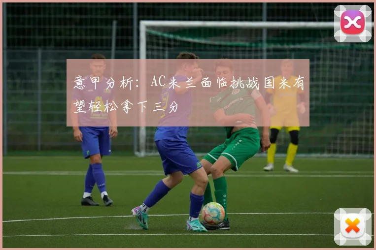 意甲分析：AC米兰面临挑战国米有望轻松拿下三分
