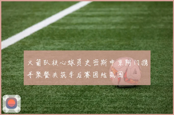 火箭队核心球员史密斯申京阿门携手聚餐共筑季后赛团结氛围