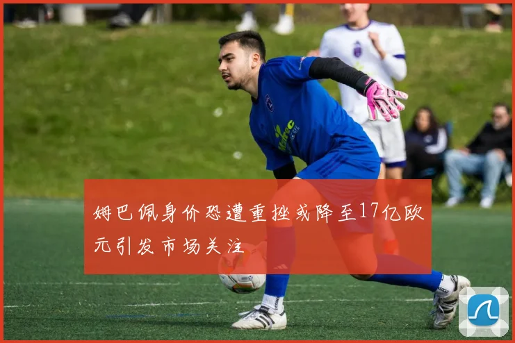 姆巴佩身价恐遭重挫或降至17亿欧元引发市场关注