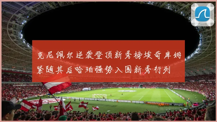 克尼佩尔逆袭登顶新秀榜埃奇库姆紧随其后哈珀强势入围新秀行列