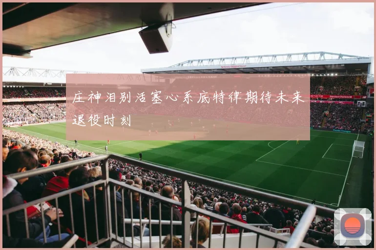 庄神泪别活塞心系底特律期待未来退役时刻