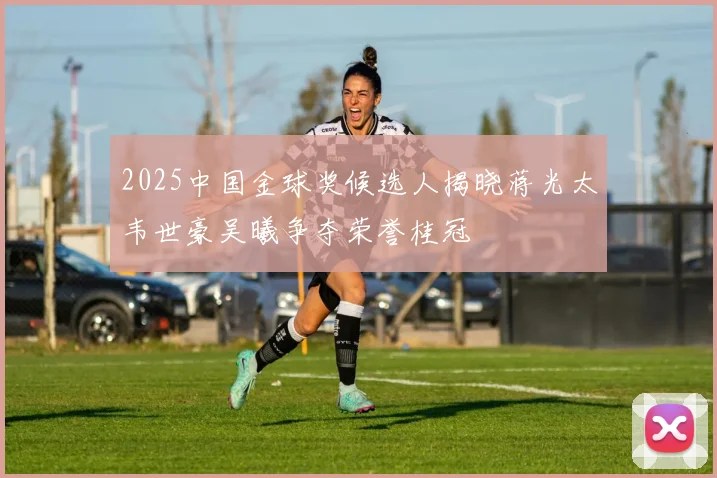 2025中国金球奖候选人揭晓蒋光太韦世豪吴曦争夺荣誉桂冠