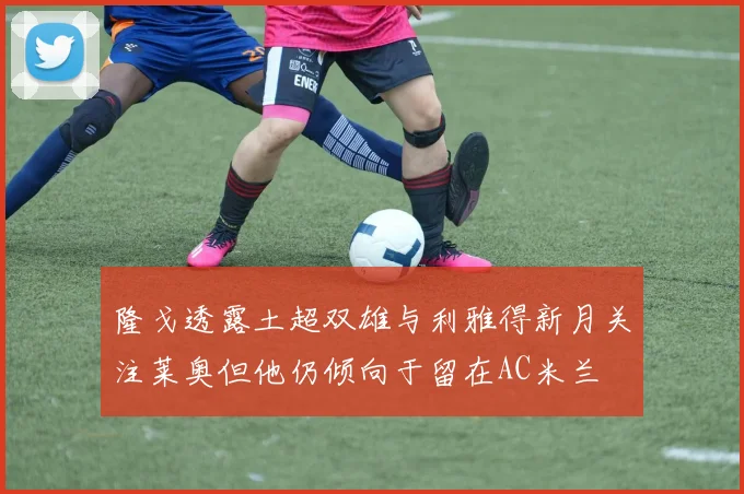 隆戈透露土超双雄与利雅得新月关注莱奥但他仍倾向于留在AC米兰