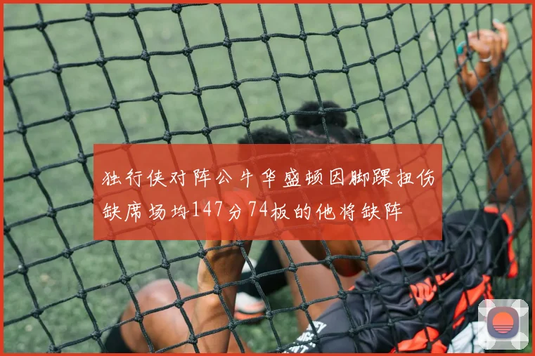 独行侠对阵公牛华盛顿因脚踝扭伤缺席场均147分74板的他将缺阵