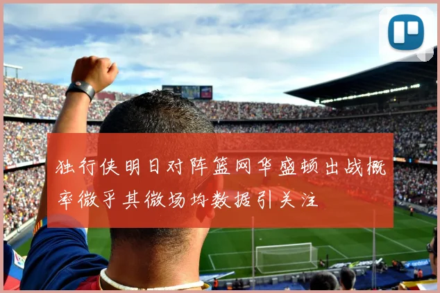独行侠明日对阵篮网华盛顿出战概率微乎其微场均数据引关注