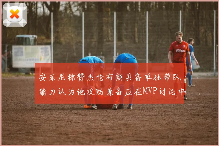 安东尼称赞杰伦布朗具备单独带队能力认为他攻防兼备应在MVP讨论中占有一席之地