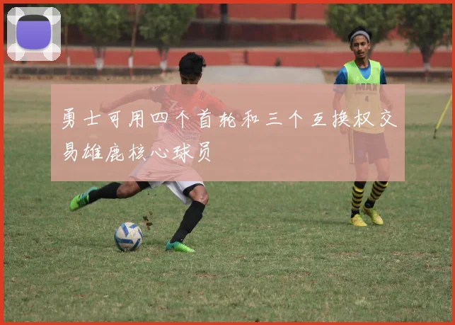 勇士可用四个首轮和三个互换权交易雄鹿核心球员
