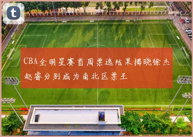CBA全明星赛首周票选结果揭晓徐杰赵睿分别成为南北区票王