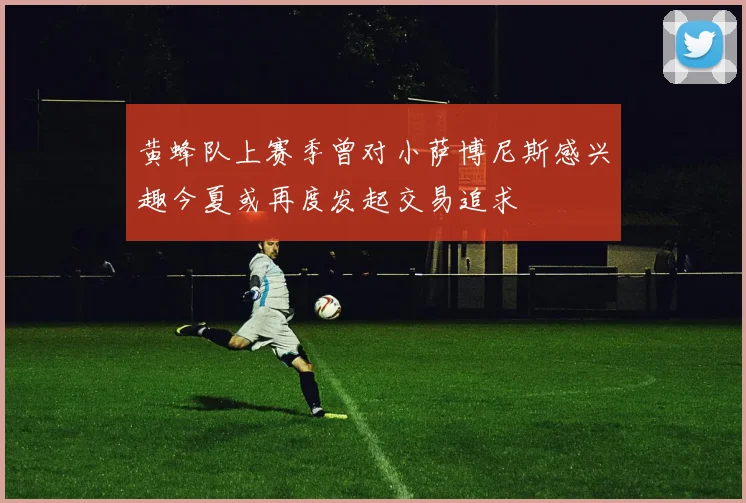 黄蜂队上赛季曾对小萨博尼斯感兴趣今夏或再度发起交易追求
