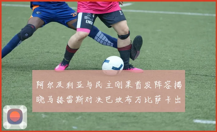 阿尔及利亚与民主刚果首发阵容揭晓马赫雷斯对决巴坎布万比萨卡出战