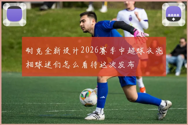 耐克全新设计2026赛季中超球衣亮相球迷们怎么看待这次发布